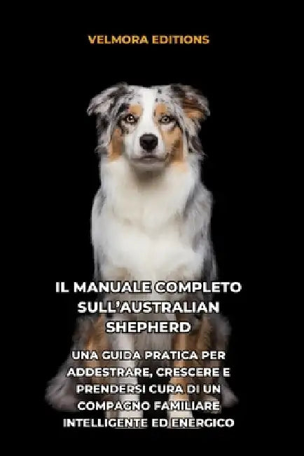 Il Manuale Completo sull'Australian Shepherd (Pastore Australiano): Una Guida Pratica per Addestrare, Crescere e Prendersi Cura di un Compagno Familia by Tony Pool, Velmora Editions