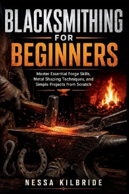 Blacksmithing for Beginners: Master Essential Forge Skills, Metal Shaping Techniques, and Simple Projects from Scratch by Nessa Kilbride