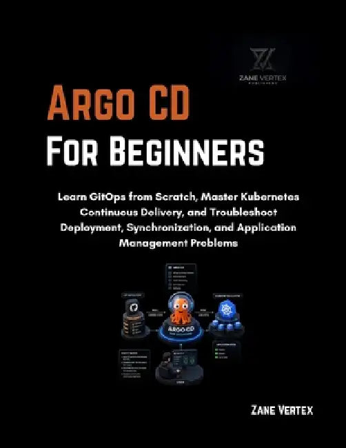 Argo CD for Beginners: Learn GitOps from Scratch, Master Kubernetes Continuous Delivery, and Troubleshoot Deployment, Synchronization, and Application by Zane Vertex