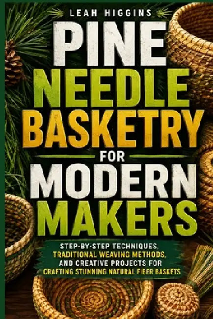Pine Needle Basketry For Modern Makers: Step-By-Step Techniques, Traditional Weaving Methods, And Creative Projects For Crafting Stunning Natural Fibe by Leah Higgins