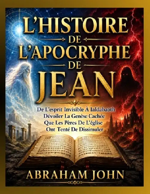L'Histoire de l'Apocryphe de Jean: De L'esprit Invisible À Ialdabaoth Dévoiler La Genèse Cachée Que Les Pères De L'église Ont Tenté De Dissimuler by Abraham John