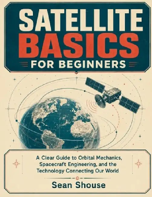 Satellite Basics for Beginners: A Clear Guide to Orbital Mechanics, Spacecraft Engineering, and the Technology Connecting Our World by Sean Shouse