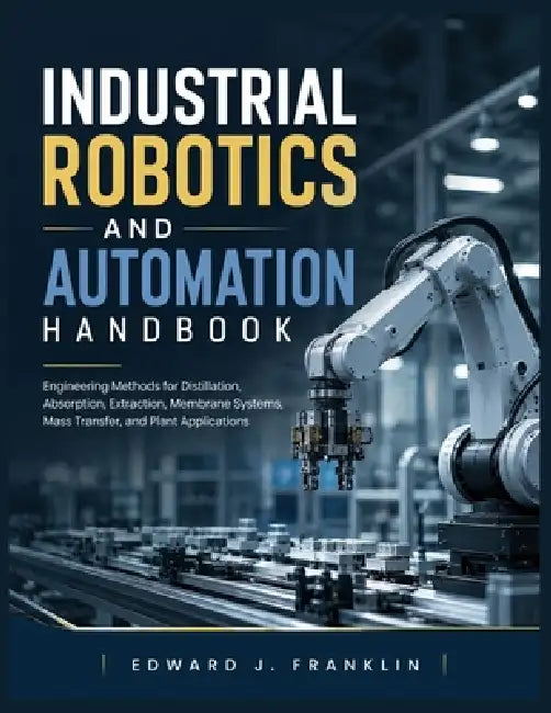 Industrial Robotics and Automation Handbook: Engineering Methods for Distillation, Absorption, Extraction, Membrane Systems, Mass Transfer, and Plant by Edward J. Franklin