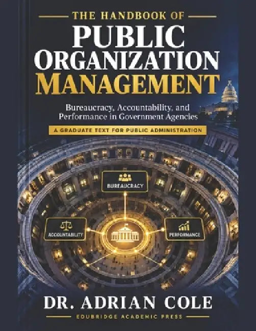 The Handbook of Public Organization Management: Bureaucracy, Accountability, and Performance in Government Agencies A Graduate Text for Public Adminis by Adrian Cole, Edubridge Academic Press