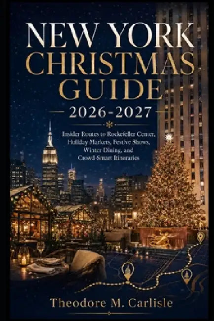 New York Christmas Guide 2026-2027: Insider Routes to Rockefeller Center, Holiday Markets, Festive Shows, Winter Dining, and Crowd-Smart Itineraries by Theodore M. Carlisle