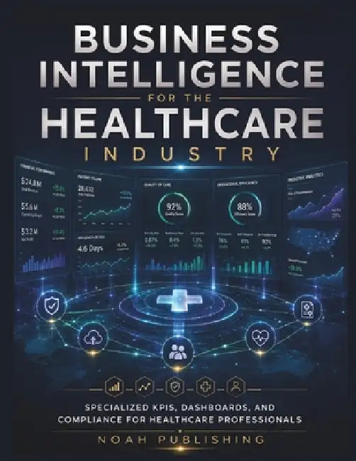 Business Intelligence for the Healthcare Industry: Master Healthcare Analytics, Performance Metrics, Data Visualization, Compliance Reporting, and Str by Noah Publishing