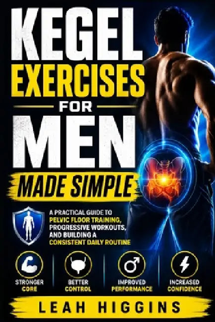 Kegel Exercises for Men Made Simple: A Practical Guide to Pelvic Floor Training, Progressive Workouts, and Building a Consistent Daily Routine by Leah Higgins