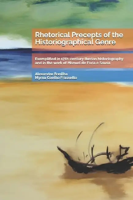 Rhetorical Precepts of the Historiographical Genre: Exemplified in 17th-century Iberian historiography and in the work of Manuel de Faria e Sousa by Myrna Coelho Frassetto, Alexandre Pinho Da Cruz Bonilha