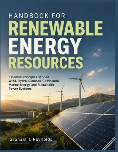 Handbook for Renewable Energy Resources: Essential Principles of Solar, Wind, Hydro, Biomass, Geothermal, Marine Energy, and Sustainable Power Systems by Graham T. Reynolds