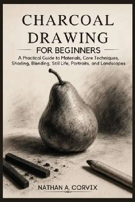 Charcoal Drawing For Beginners: A Practical Guide to Materials, Core Techniques, Shading, Blending, Still Life, Portraits, and Landscapes by Nathan A. Corvix