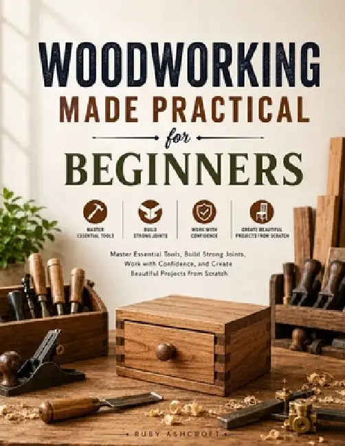 Woodworking Made Practical for Beginners: Master Essential Tools, Build Strong Joints, Work with Confidence, and Create Beautiful Projects from Scratc by Ruby Ashcroft