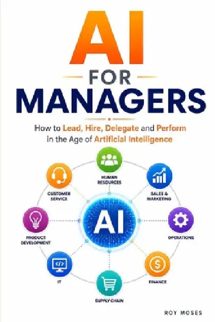 AI For Managers: How to Lead, Hire, Delegate and Perform in the Age of Artificial Intelligence by Roy Moses