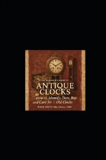 The Beginner's Guide to Antique Clocks: How to Identify, Date, Buy and Care for Old Clocks by Mark Smith