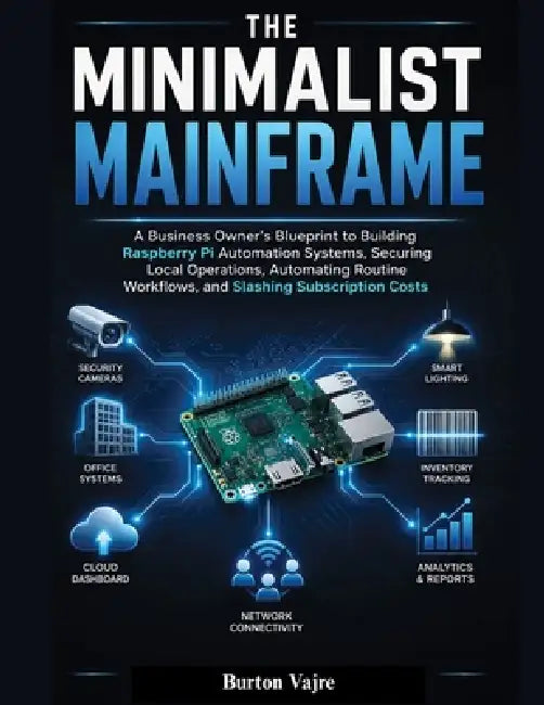 The Minimalist Mainframe: A Business Owner's Blueprint to Building Raspberry Pi Automation Systems, Securing Local Operations, Automating Routine Work by Burton Vajre