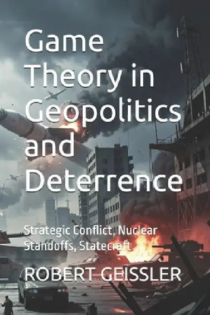 Game Theory in Geopolitics and Deterrence: Strategic Conflict, Nuclear Standoffs, Statecraft by Robert Geissler
