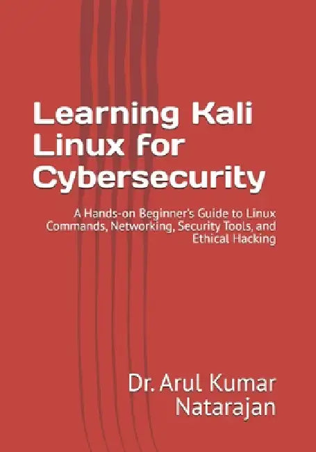 Learning Kali Linux for Cybersecurity: A Hands-on Beginner's Guide to Linux Commands, Networking, Security Tools, and Ethical Hacking by Arul Kumar Natarajan