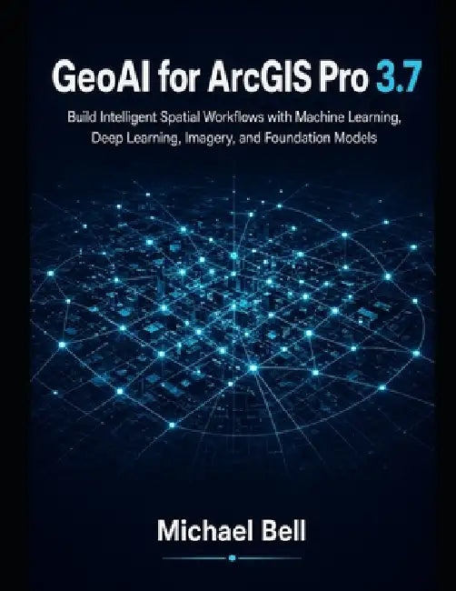 GeoAI with ArcGIS Pro 3.7: Build Intelligent Spatial Workflows with Machine Learning, Deep Learning, Imagery, and Foundation Models by Michael Bell