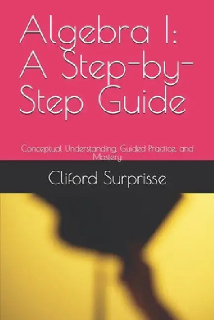 Algebra I: A Step-by-Step Guide: Conceptual Understanding, Guided Practice, and Mastery by Cliford Surprisse