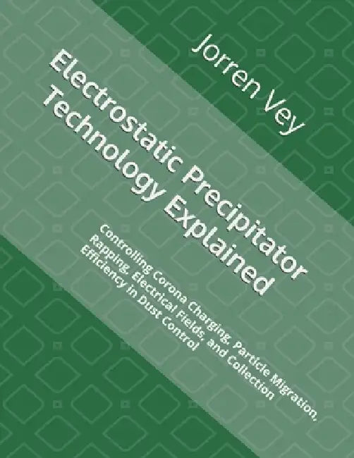 Electrostatic Precipitator Technology Explained: Controlling Corona Charging, Particle Migration, Rapping, Electrical Fields, and Collection Efficienc by Jorren Vey