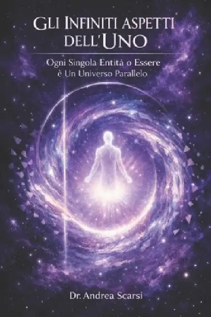 Gli Infiniti Aspetti Dell'Uno: Ogni Singola Entità o Essere è Un Universo Parallelo by Andrea Scarsi