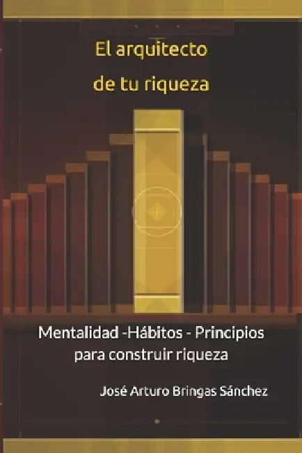 El arquitecto de tu riqueza: Mentalidad -Hábitos - Principios para construir riqueza by José Arturo Bringas Sánchez