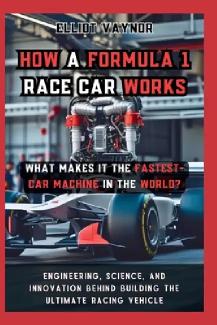 How a Formula 1 Race Car Works What Makes It the Fastest-Car Machine in the World?: Engineering, Science, and Innovation Behind Building the Ultimate by Elliot Vaynor