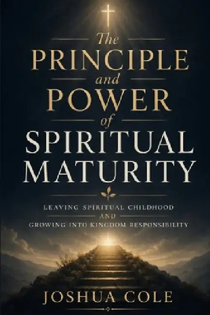 The Principle and Power of Spiritual Maturity: Leaving Spiritual Childhood and Growing Into Kingdom Responsibility by Joshua Cole