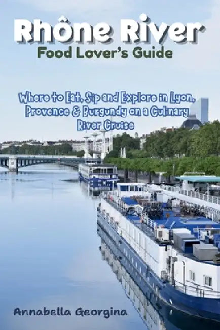 Rhône River Food Lover's Guide: Where to Eat, Sip and Explore in Lyon, Provence & Burgundy Ona Culinary River Cruise by Annabella Georgina