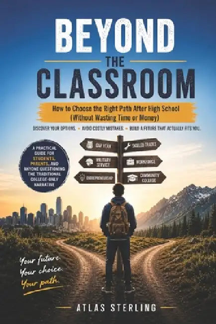 Beyond the Classroom: How to Choose the Right Path After High School (Without Wasting Time or Money) by Atlas Sterling