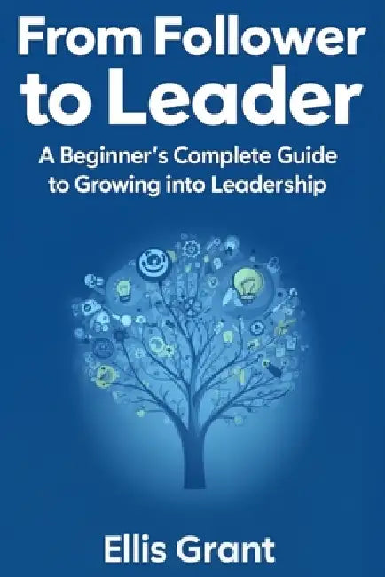 From Follower to Leader: A Beginner's Complete Guide to Growing into Leadership : Everything you need to know to start leading with confidence by Ellis Grant