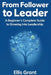 From Follower to Leader: A Beginner's Complete Guide to Growing into Leadership : Everything you need to know to start leading with confidence by Ellis Grant