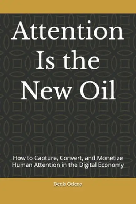 Attention Is the New Oil: How to Capture, Convert, and Monetize Human Attention in the Digital Economy by Denis Otieno