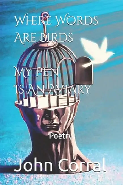 Where Words Are Birds My Pen Is An Aviary: Poetry by John Corral