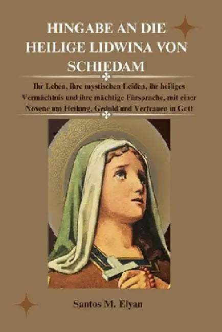 Hingabe an Die Heilige Lidwina Von Schiedam: Ihr Leben, ihre mystischen Leiden, ihr heiliges Vermächtnis und ihre mächtige Fürsprache, mit einer Noven by Santos M. Elyan