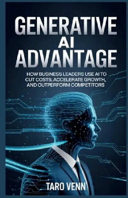 Generative AI Advantage: How Business Leaders Use AI to Cut Costs, Accelerate Growth, and Outperform Competitors by Taro Venn