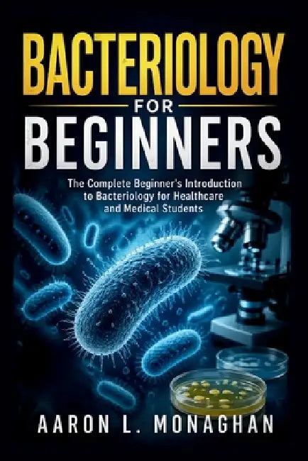 Bacteriology for Beginners: The Complete Beginner's Introduction to Bacteriology for Healthcare and Medical Students by Aaron L. Monaghan