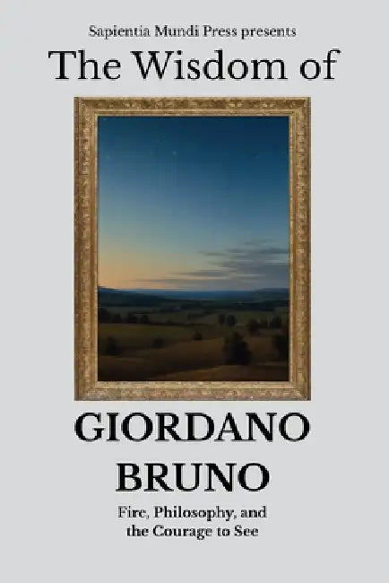 The Wisdom of Giordano Bruno: Fire, Philosophy, and the Courage to See by Sapientia Mundi Press