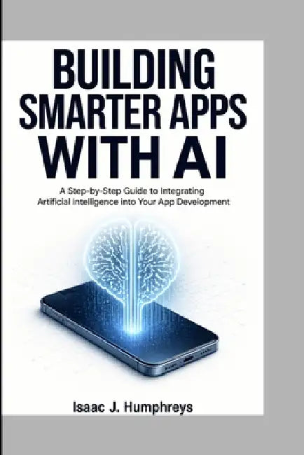 Building Smarter Apps with AI: A Step-by-Step Guide to Integrating Artificial Intelligence into Your App Development by Isaac J. Humphreys