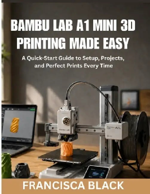 Bambu Lab A1 Mini 3D Printing Made Easy: A Quick-Start Guide to Setup, Projects, and Perfect Prints Every Time by Francisca Black