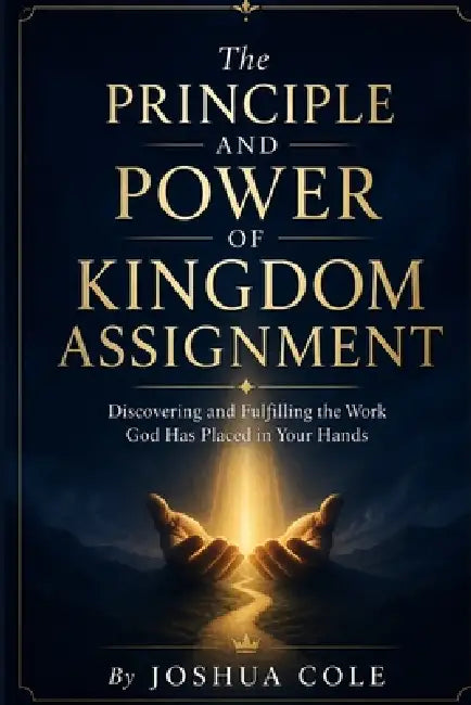 The Principle and Power of Kingdom Assignment: Discovering and Fulfilling the Work God Has Placed in Your Hands by Joshua Cole