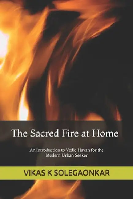 The Sacred Fire at Home: An Introduction to Vedic Havan for the modern urban seeker by Vikas Krishnakanhaiya Solegaonkar