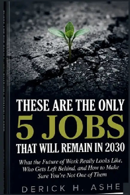 These Are the Only 5 Jobs That Will Remain In 2030: What the Future of Work Really Looks Like, Who Gets Left Behind, and How to Make Sure You're Not O by Derick H. Ashe