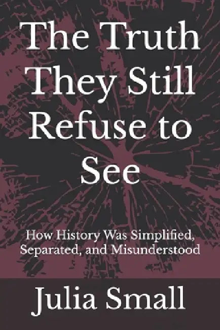 The Truth They Still Refuse to See: How History Was Simplified, Separated, and Misunderstood by Julia Small