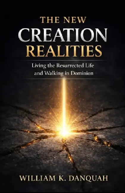 The New Creation Realities: Living the Resurrected Life and Walking in Dominion by William K. Danquah