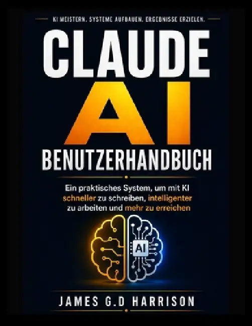 Claude AI Benutzerhandbuch: Ein praktisches System, um mit KI schneller zu schreiben, intelligenter zu arbeiten und mehr zu erreichen by James G. D. Harrison