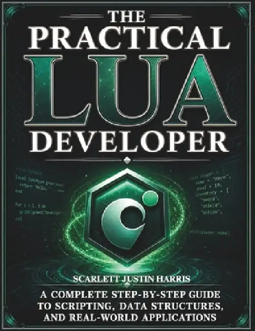The Practical Lua Developer: A Complete Step-by-Step Guide to Scripting, Data Structures, and Real-World Applications by Scarlett Justin Harris