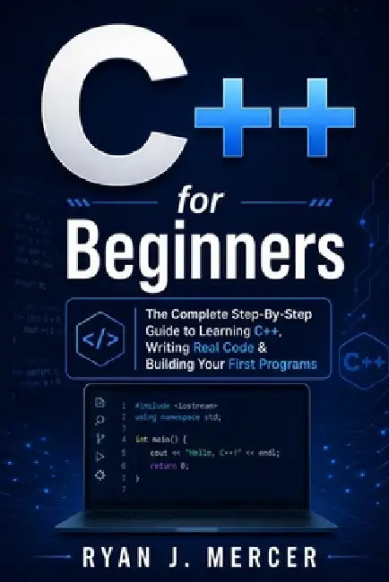 C++ for Beginners: The Complete Step-By-Step Guide to Learning C++, Writing Real Code & Building Your First Programs by Ryan J. Mercer