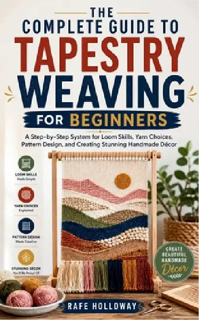 The Complete Guide to Tapestry Weaving for Beginners: A Step-by-Step System for Loom Skills, Yarn Choices, Pattern Design, and Creating Stunning Handm by Rafe Holloway