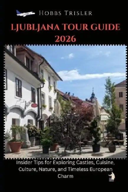 Ljubljana Tour Guide 2026: Insider Tips for Exploring Castles, Cuisine, Culture, Nature, and Timeless European Charm by Hobbs Trisler