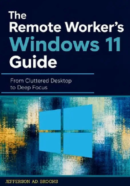 The Remote Worker's Windows 11 Guide: From Cluttered Desktop to Deep Focus by Jefferson Ad Brooks